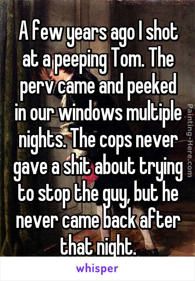 A few years ago I shot at a peeping Tom. The perv came and peeked in our windows multiple nights. The cops never gave a shit about trying to stop the guy, but he never came back after that night.
