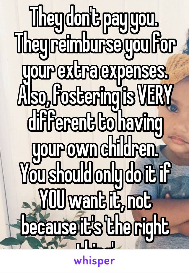 They don't pay you.  They reimburse you for your extra expenses.
Also, fostering is VERY different to having your own children.
You should only do it if YOU want it, not because it's 'the right thing'