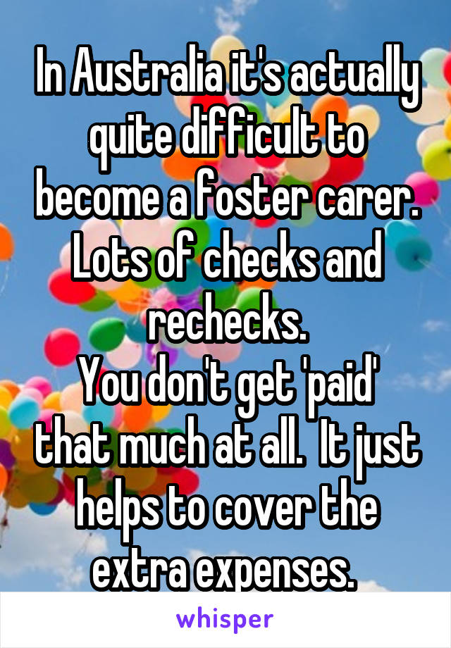 In Australia it's actually quite difficult to become a foster carer. Lots of checks and rechecks.
You don't get 'paid' that much at all.  It just helps to cover the extra expenses. 