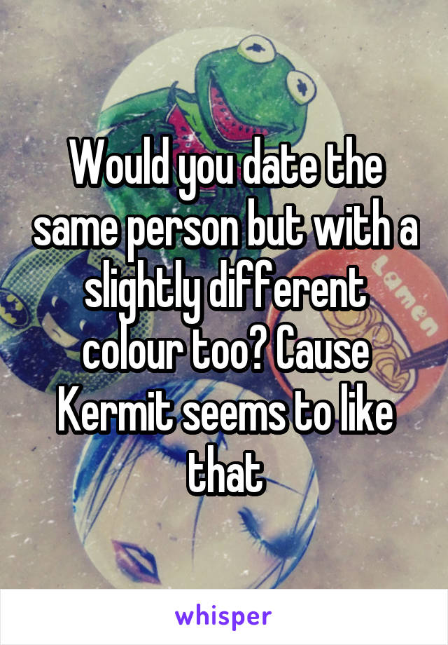 Would you date the same person but with a slightly different colour too? Cause Kermit seems to like that