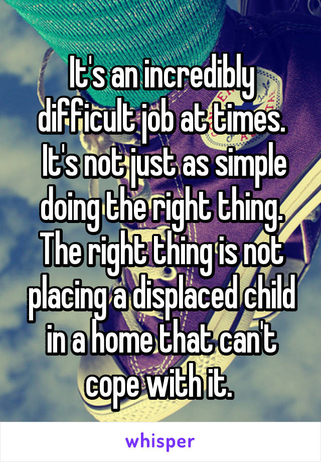 It's an incredibly difficult job at times.
 It's not just as simple doing the right thing. The right thing is not placing a displaced child in a home that can't cope with it. 