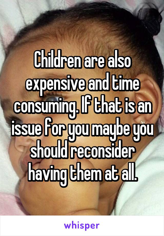 Children are also expensive and time consuming. If that is an issue for you maybe you should reconsider having them at all.