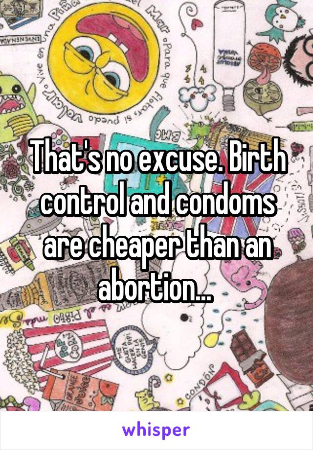 That's no excuse. Birth control and condoms are cheaper than an abortion... 