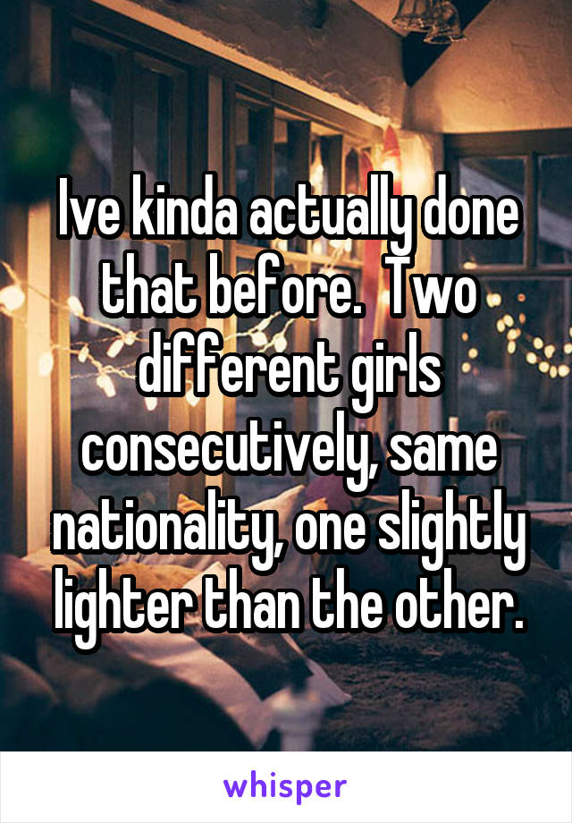 Ive kinda actually done that before.  Two different girls consecutively, same nationality, one slightly lighter than the other.