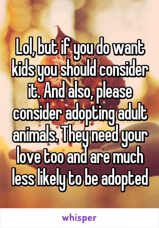 Lol, but if you do want kids you should consider it. And also, please consider adopting adult animals. They need your love too and are much less likely to be adopted