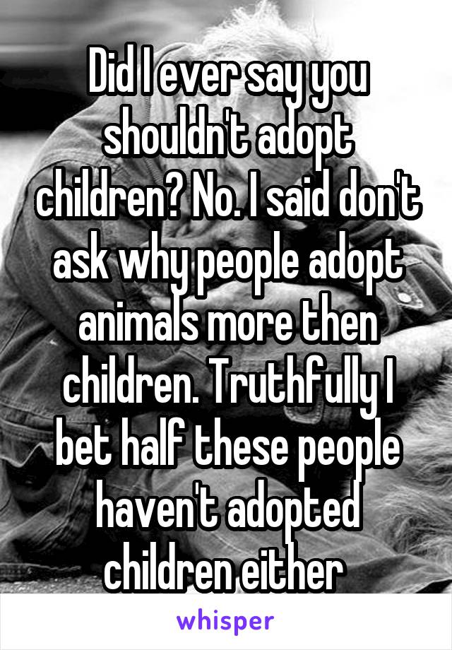 Did I ever say you shouldn't adopt children? No. I said don't ask why people adopt animals more then children. Truthfully I bet half these people haven't adopted children either 