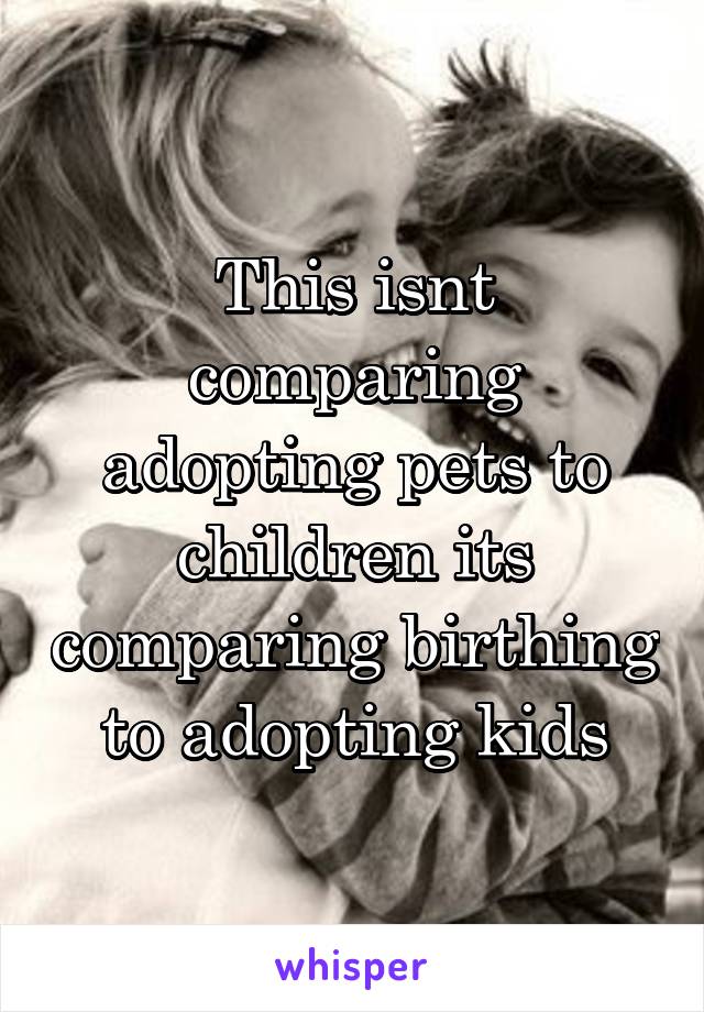 This isnt comparing adopting pets to children its comparing birthing to adopting kids