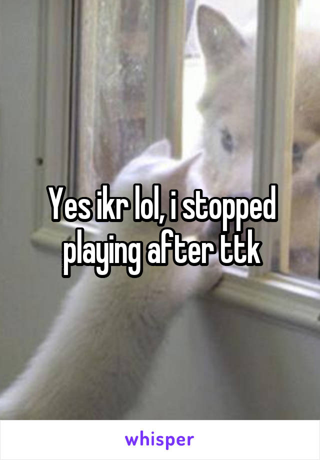 Yes ikr lol, i stopped playing after ttk