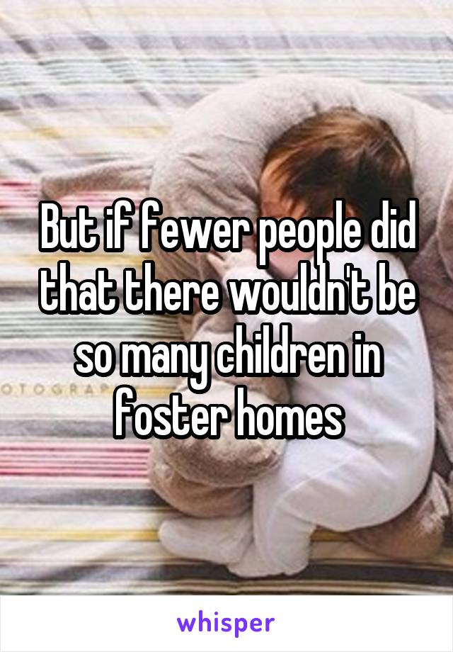 But if fewer people did that there wouldn't be so many children in foster homes