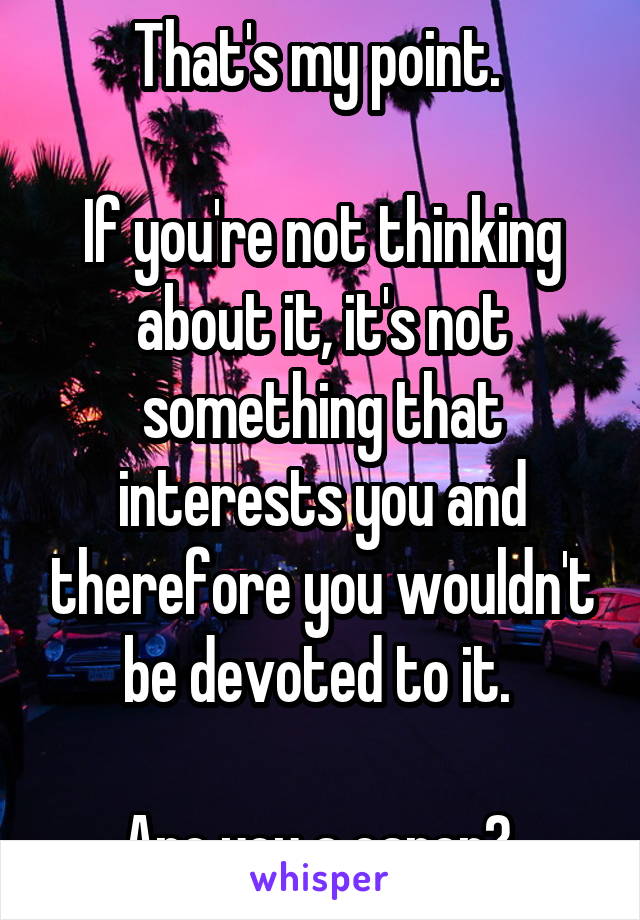 That's my point. 

If you're not thinking about it, it's not something that interests you and therefore you wouldn't be devoted to it. 

Are you a carer? 