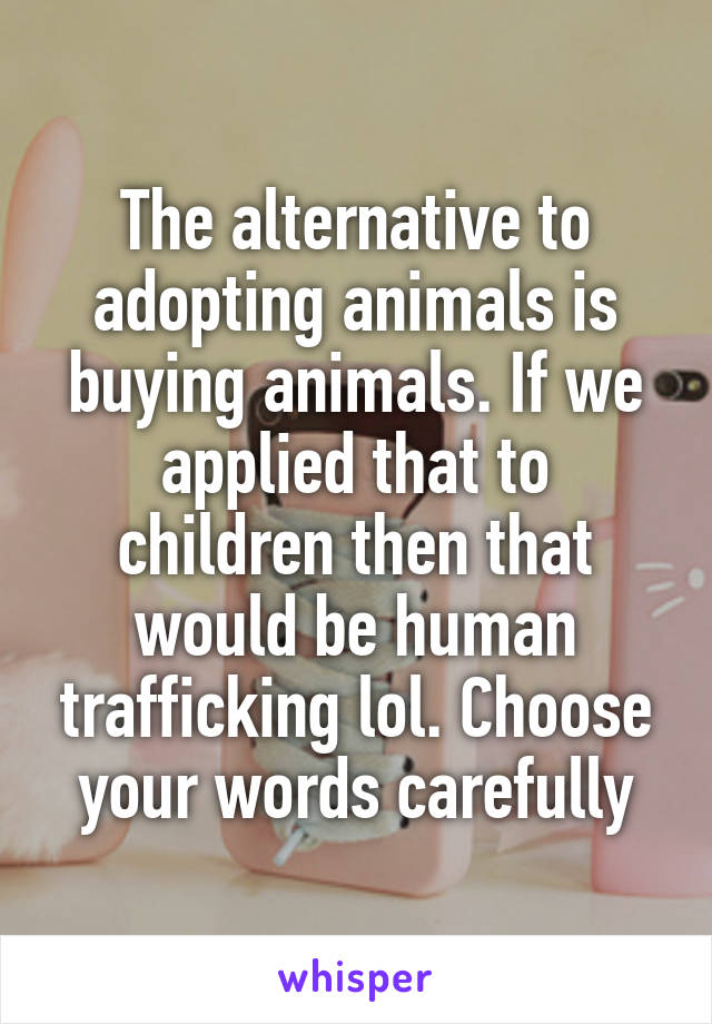 The alternative to adopting animals is buying animals. If we applied that to children then that would be human trafficking lol. Choose your words carefully