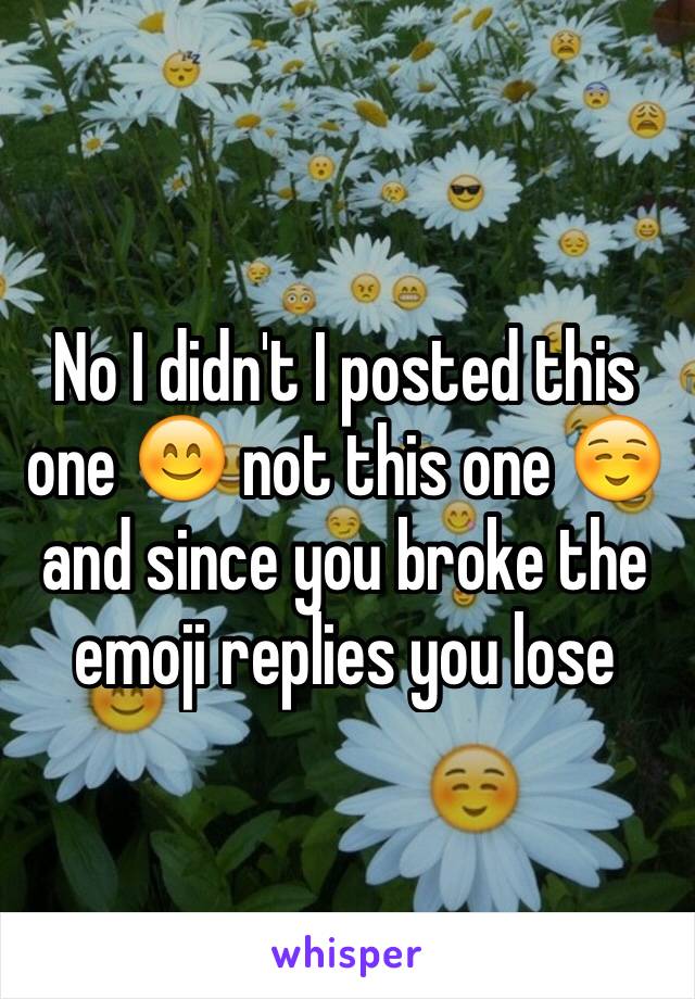 No I didn't I posted this one 😊 not this one ☺️ and since you broke the emoji replies you lose