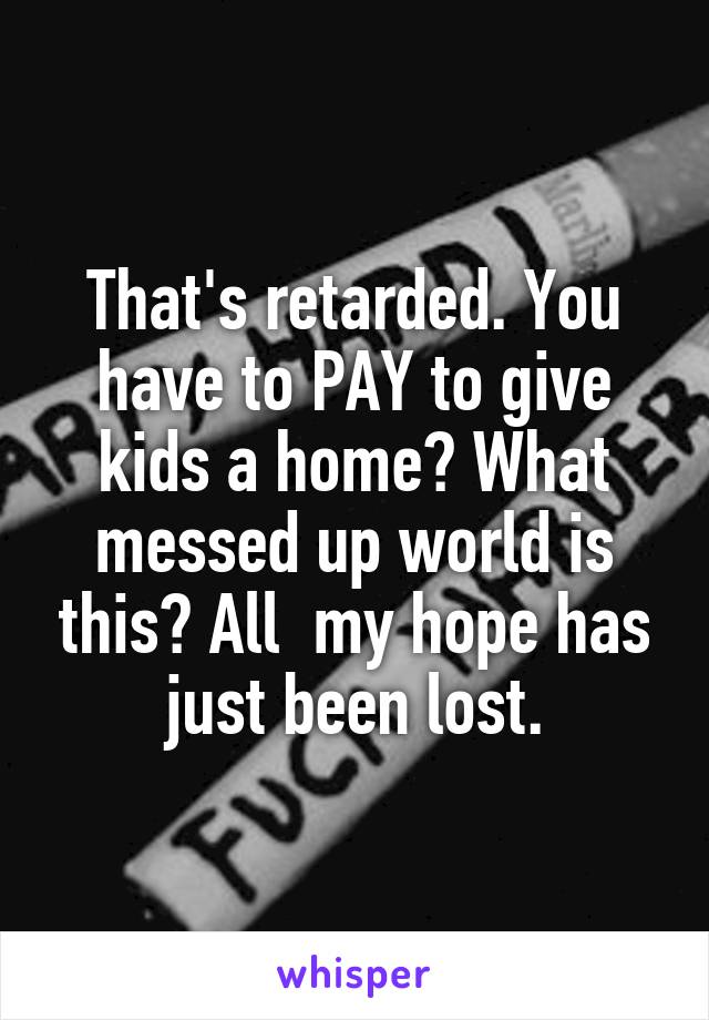 That's retarded. You have to PAY to give kids a home? What messed up world is this? All  my hope has just been lost.