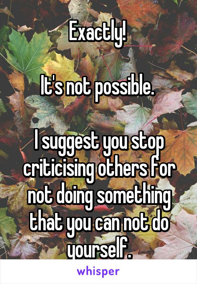 Exactly! 

It's not possible. 

I suggest you stop criticising others for not doing something that you can not do yourself.