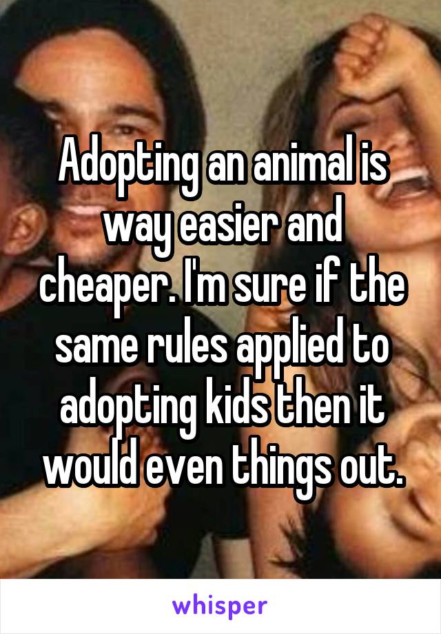 Adopting an animal is way easier and cheaper. I'm sure if the same rules applied to adopting kids then it would even things out.