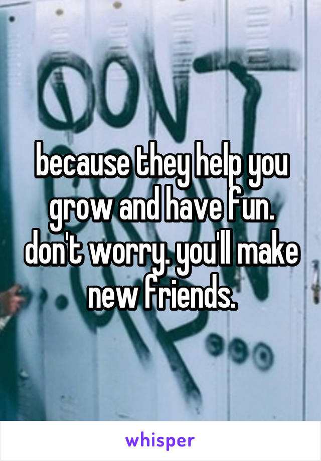 because they help you grow and have fun. don't worry. you'll make new friends.