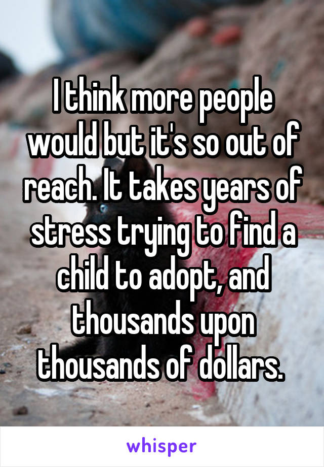 I think more people would but it's so out of reach. It takes years of stress trying to find a child to adopt, and thousands upon thousands of dollars. 