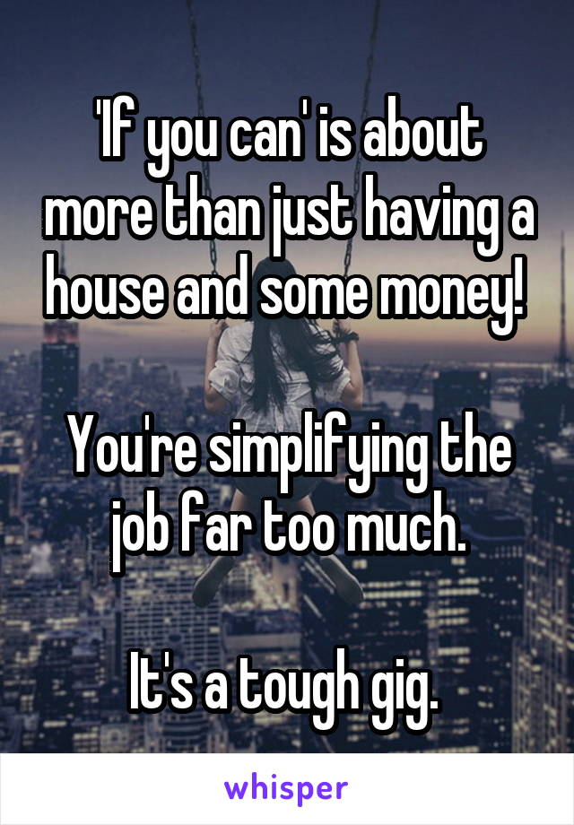 'If you can' is about more than just having a house and some money! 

You're simplifying the job far too much.

It's a tough gig. 