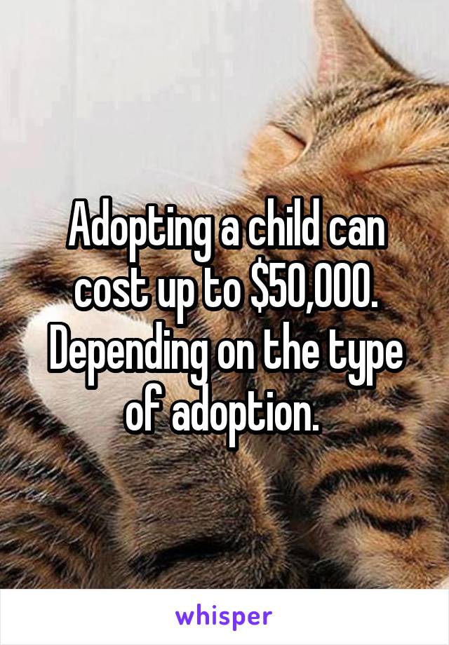 Adopting a child can cost up to $50,000. Depending on the type of adoption. 