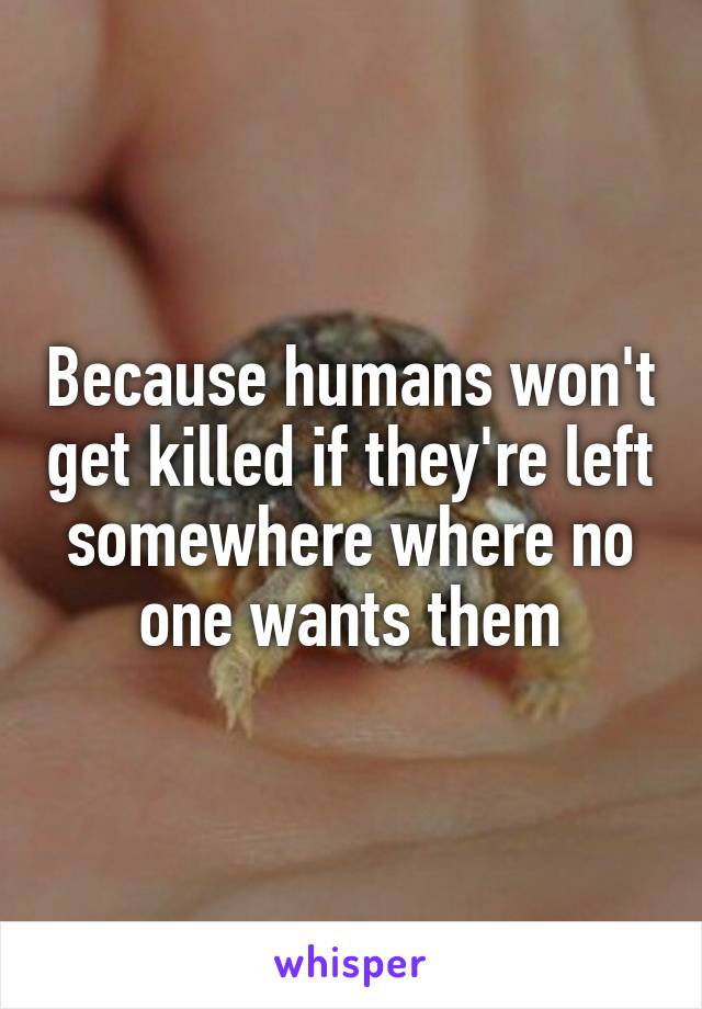 Because humans won't get killed if they're left somewhere where no one wants them