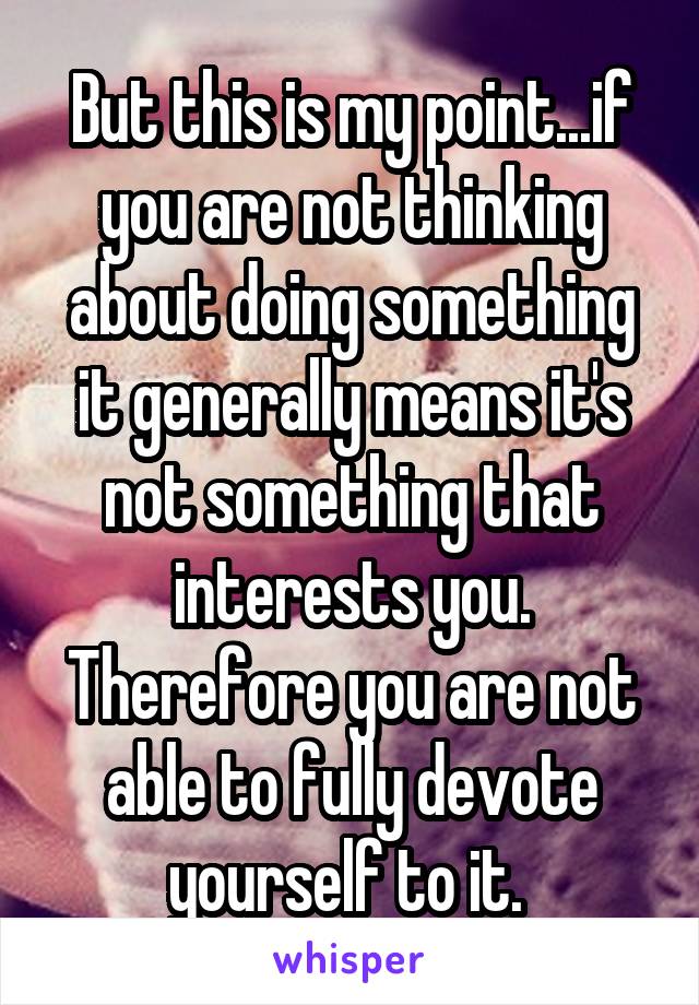 But this is my point...if you are not thinking about doing something it generally means it's not something that interests you. Therefore you are not able to fully devote yourself to it. 