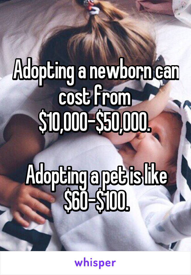 Adopting a newborn can cost from 
$10,000-$50,000. 

Adopting a pet is like $60-$100.