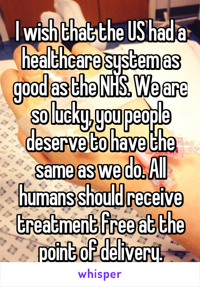 I wish that the US had a healthcare system as good as the NHS. We are so lucky, you people deserve to have the same as we do. All humans should receive treatment free at the point of delivery.