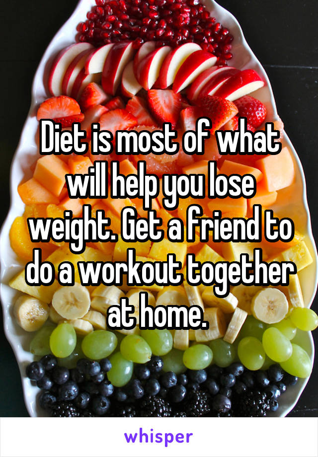 Diet is most of what will help you lose weight. Get a friend to do a workout together at home. 