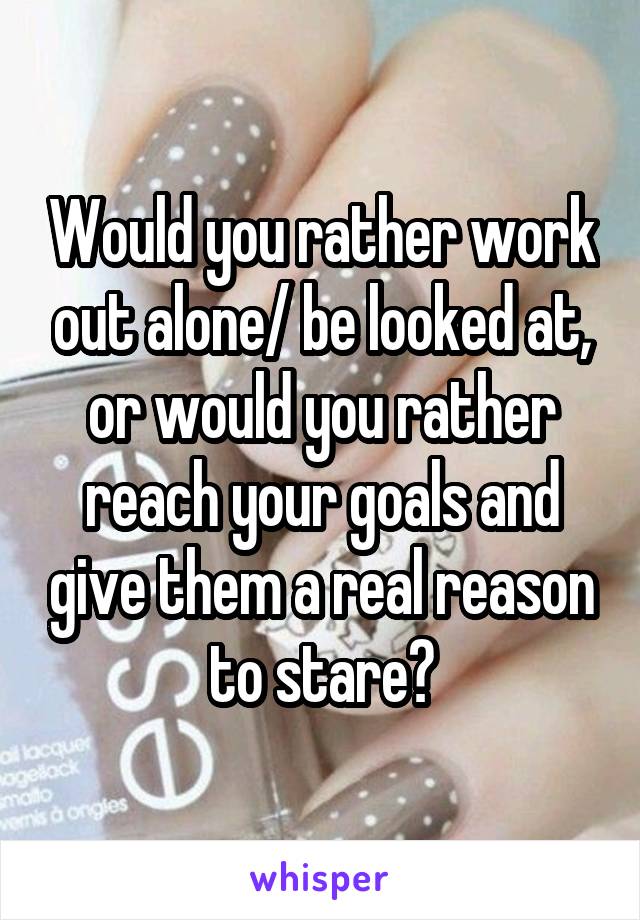 Would you rather work out alone/ be looked at, or would you rather reach your goals and give them a real reason to stare?