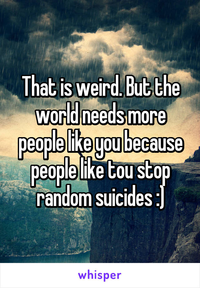 That is weird. But the world needs more people like you because people like tou stop random suicides :)