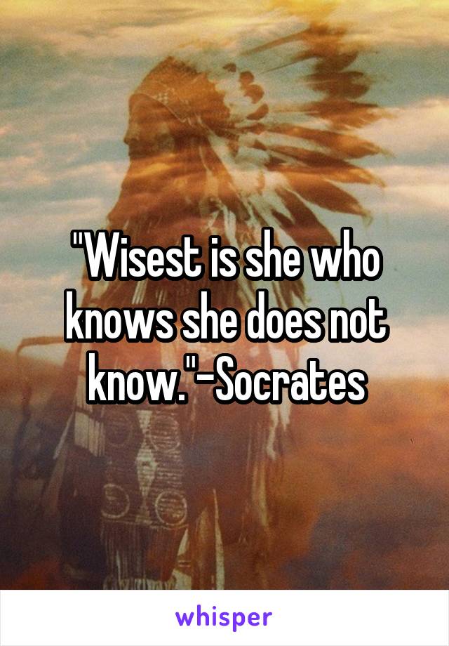 "Wisest is she who knows she does not know."-Socrates