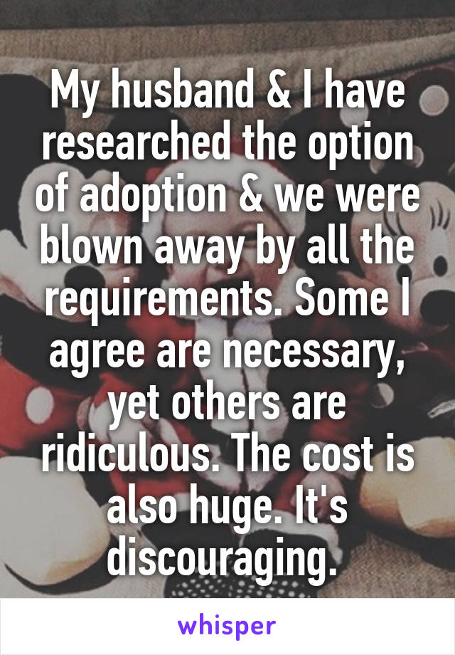 My husband & I have researched the option of adoption & we were blown away by all the requirements. Some I agree are necessary, yet others are ridiculous. The cost is also huge. It's discouraging. 