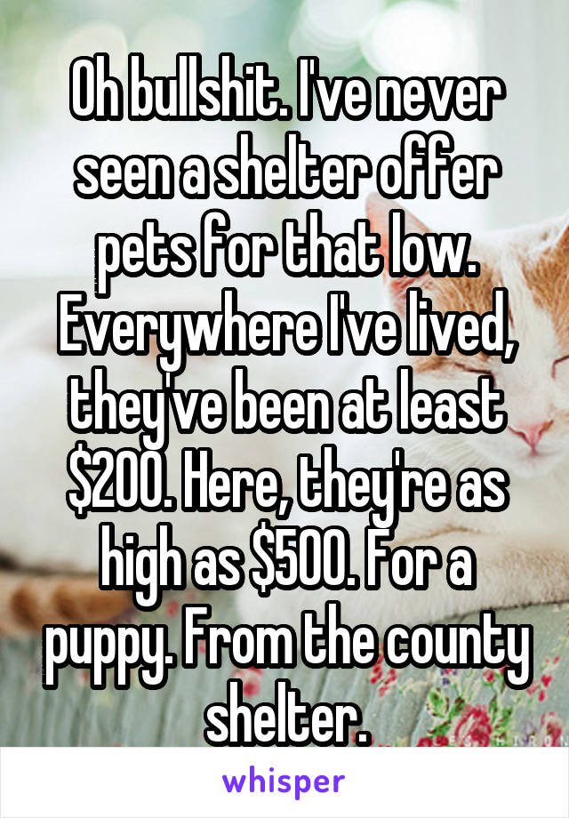 Oh bullshit. I've never seen a shelter offer pets for that low. Everywhere I've lived, they've been at least $200. Here, they're as high as $500. For a puppy. From the county shelter.