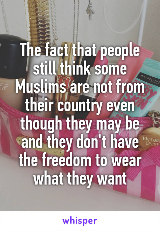 The fact that people still think some Muslims are not from their country even though they may be and they don't have the freedom to wear what they want