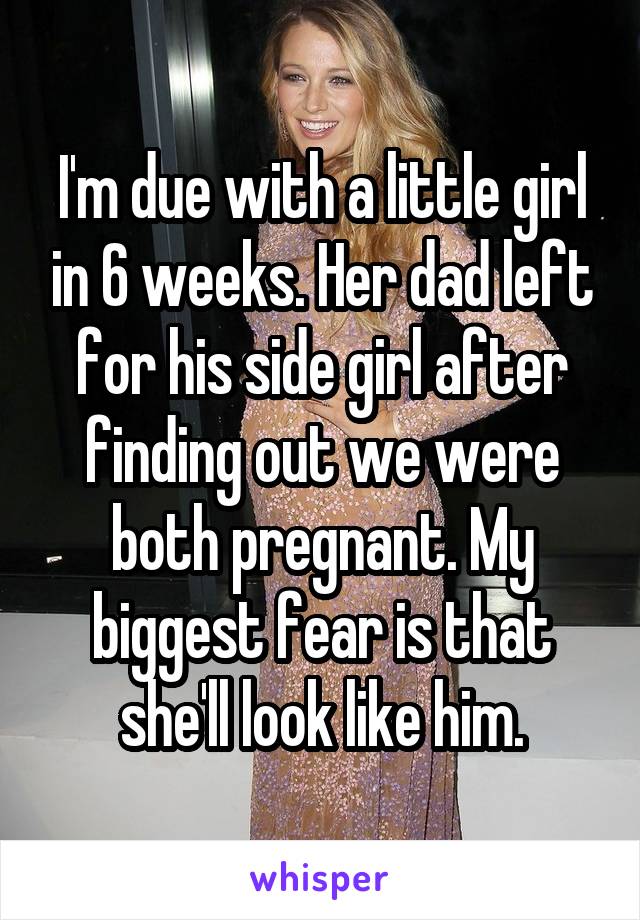 I'm due with a little girl in 6 weeks. Her dad left for his side girl after finding out we were both pregnant. My biggest fear is that she'll look like him.