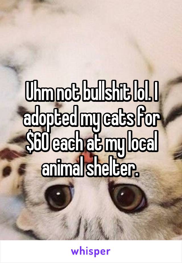 Uhm not bullshit lol. I adopted my cats for $60 each at my local animal shelter. 