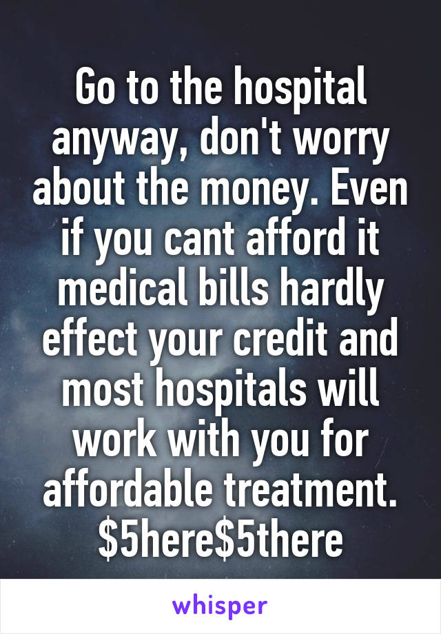Go to the hospital anyway, don't worry about the money. Even if you cant afford it medical bills hardly effect your credit and most hospitals will work with you for affordable treatment. $5here$5there