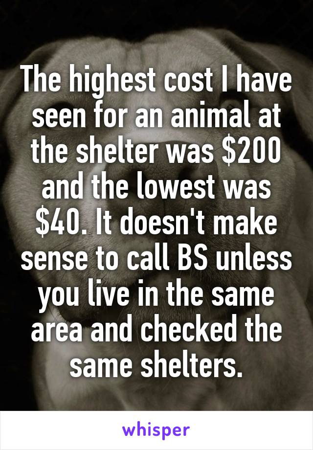 The highest cost I have seen for an animal at the shelter was $200 and the lowest was $40. It doesn't make sense to call BS unless you live in the same area and checked the same shelters.