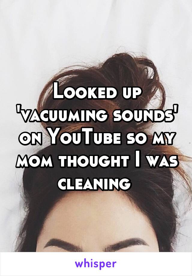Looked up 'vacuuming sounds' on YouTube so my mom thought I was cleaning 