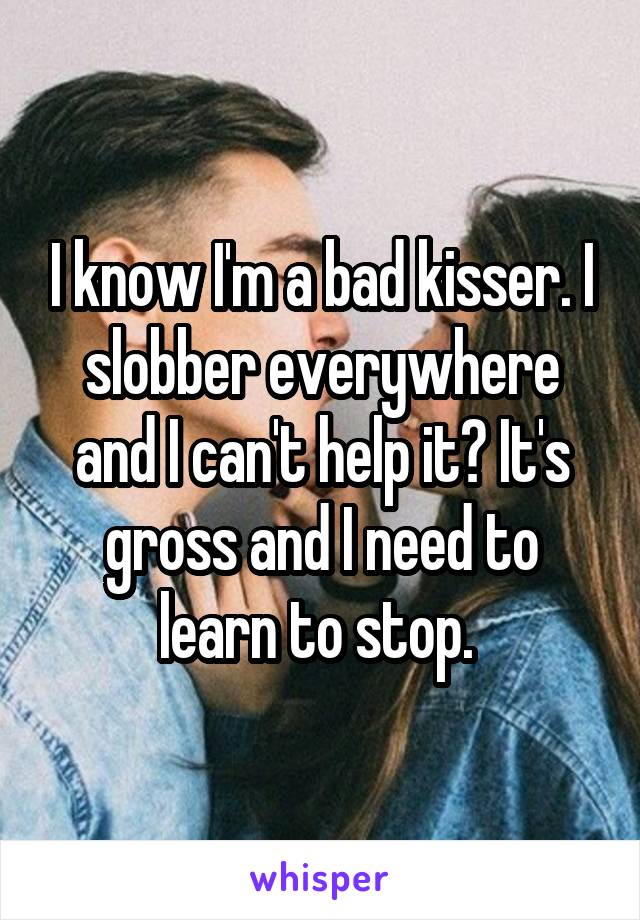 I know I'm a bad kisser. I slobber everywhere and I can't help it? It's gross and I need to learn to stop. 