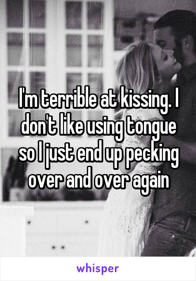 I'm terrible at kissing. I don't like using tongue so I just end up pecking over and over again