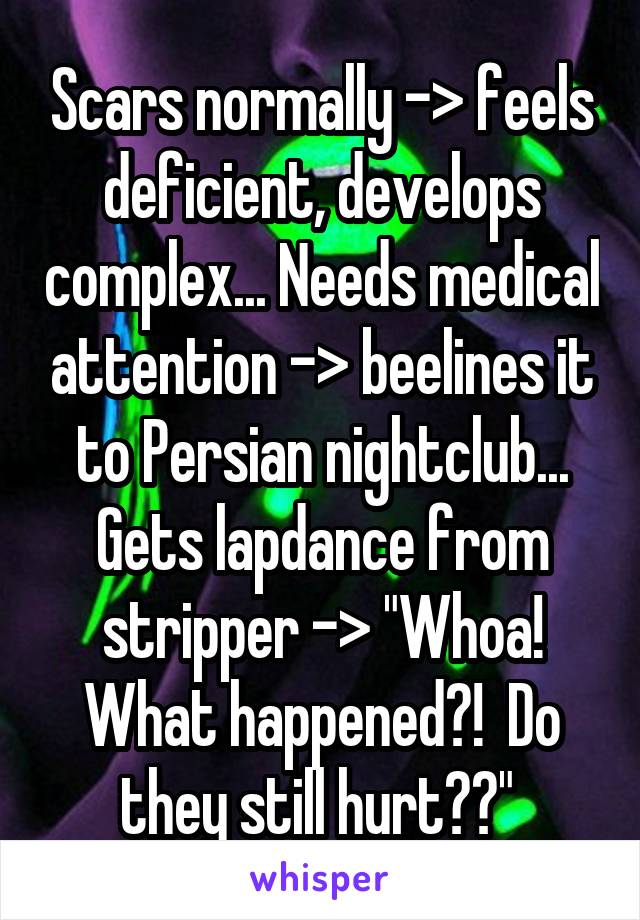 Scars normally -> feels deficient, develops complex... Needs medical attention -> beelines it to Persian nightclub... Gets lapdance from stripper -> "Whoa! What happened?!  Do they still hurt??" 