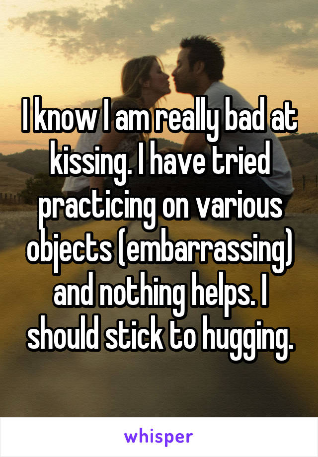 I know I am really bad at kissing. I have tried practicing on various objects (embarrassing) and nothing helps. I should stick to hugging.