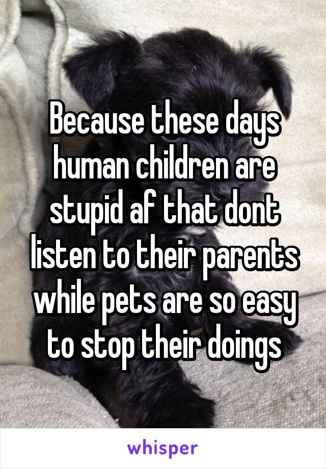 Because these days human children are stupid af that dont listen to their parents while pets are so easy to stop their doings