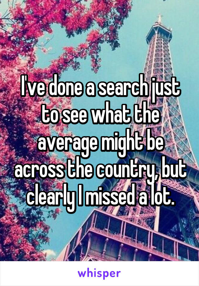 I've done a search just to see what the average might be across the country, but clearly I missed a lot.