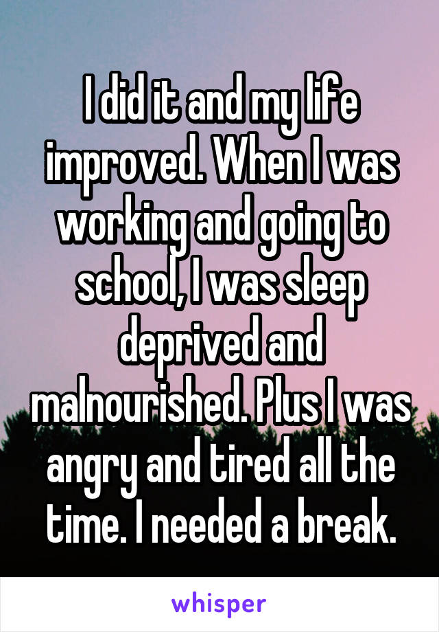 I did it and my life improved. When I was working and going to school, I was sleep deprived and malnourished. Plus I was angry and tired all the time. I needed a break.