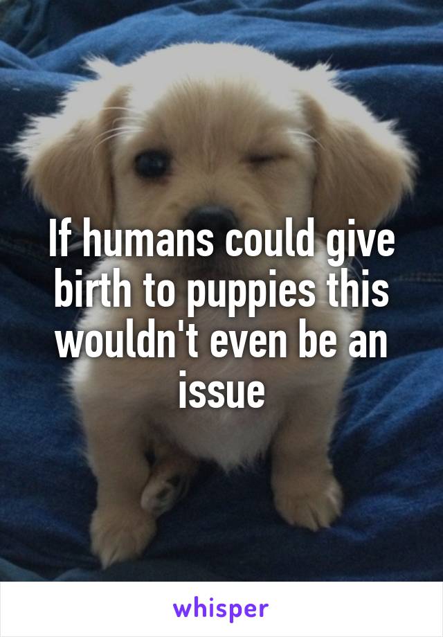 If humans could give birth to puppies this wouldn't even be an issue