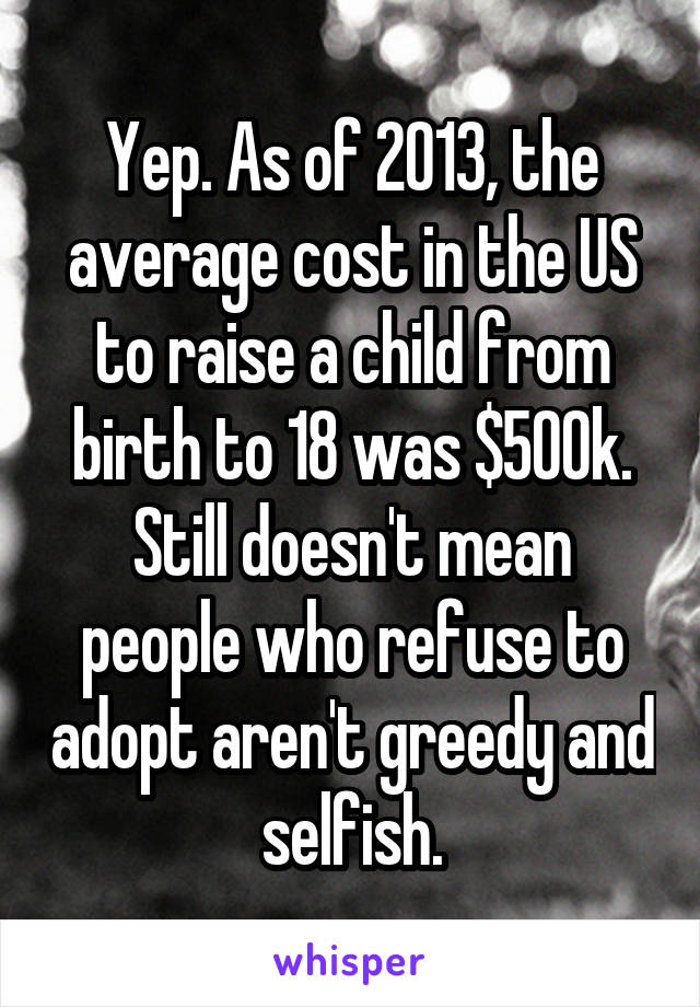 Yep. As of 2013, the average cost in the US to raise a child from birth to 18 was $500k. Still doesn't mean people who refuse to adopt aren't greedy and selfish.