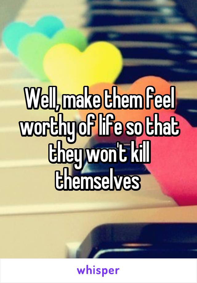 Well, make them feel worthy of life so that they won't kill themselves 