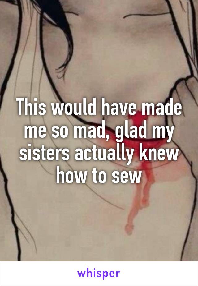 This would have made me so mad, glad my sisters actually knew how to sew